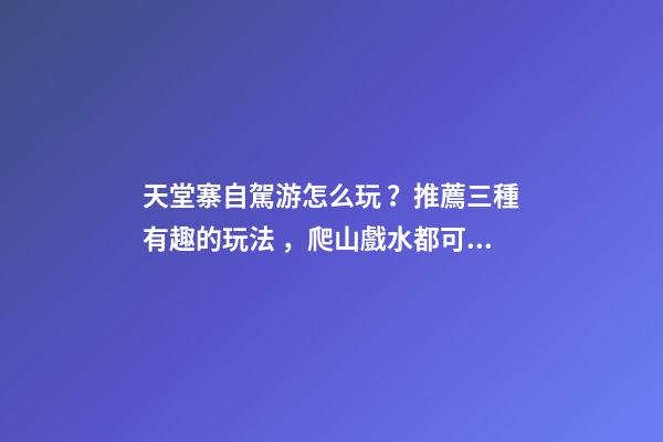 天堂寨自駕游怎么玩？推薦三種有趣的玩法，爬山戲水都可滿足